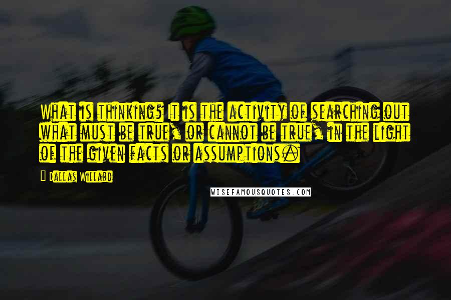 Dallas Willard quotes: What is thinking? It is the activity of searching out what must be true, or cannot be true, in the light of the given facts or assumptions.