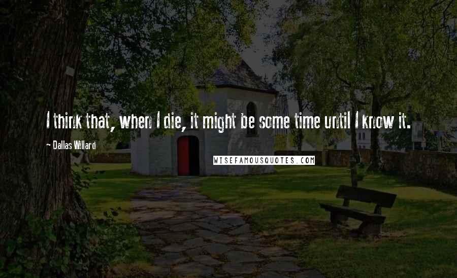 Dallas Willard quotes: I think that, when I die, it might be some time until I know it.