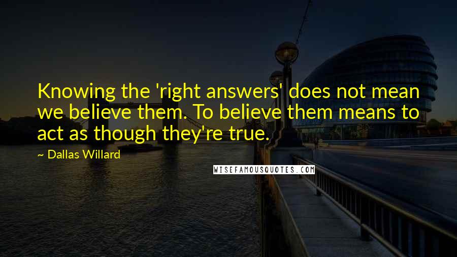 Dallas Willard quotes: Knowing the 'right answers' does not mean we believe them. To believe them means to act as though they're true.