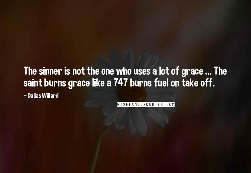 Dallas Willard quotes: The sinner is not the one who uses a lot of grace ... The saint burns grace like a 747 burns fuel on take off.