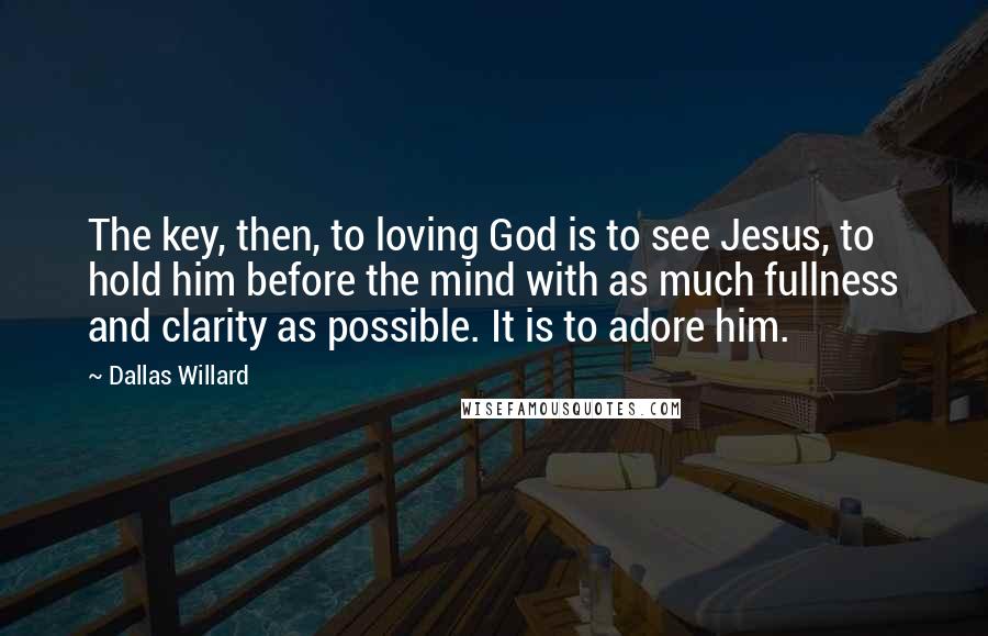 Dallas Willard quotes: The key, then, to loving God is to see Jesus, to hold him before the mind with as much fullness and clarity as possible. It is to adore him.