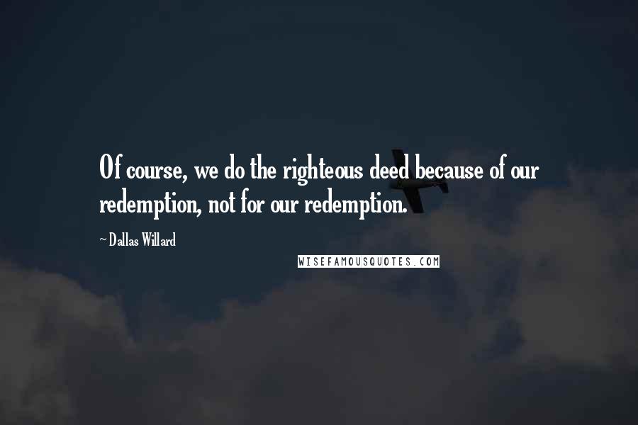 Dallas Willard quotes: Of course, we do the righteous deed because of our redemption, not for our redemption.