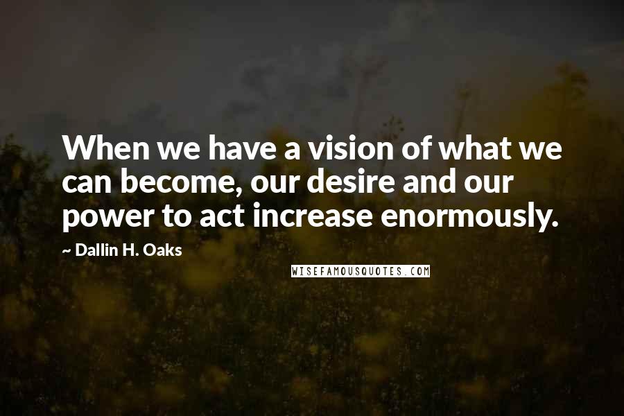 Dallin H. Oaks quotes: When we have a vision of what we can become, our desire and our power to act increase enormously.