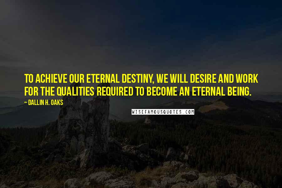 Dallin H. Oaks quotes: To achieve our eternal destiny, we will desire and work for the qualities required to become an eternal being. Dallin H. Oaks quotes: To achieve our eternal destiny, we will desire and work for the qualities required to become an eternal being.