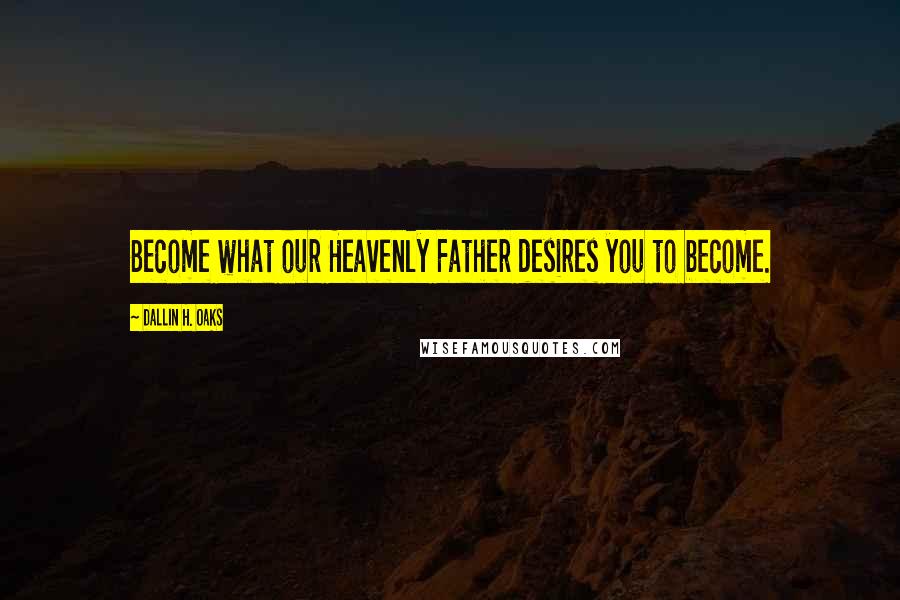 Dallin H. Oaks quotes: Become what our Heavenly Father desires you to become.
