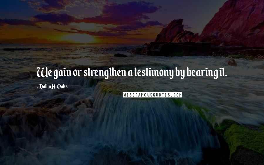 Dallin H. Oaks quotes: We gain or strengthen a testimony by bearing it.