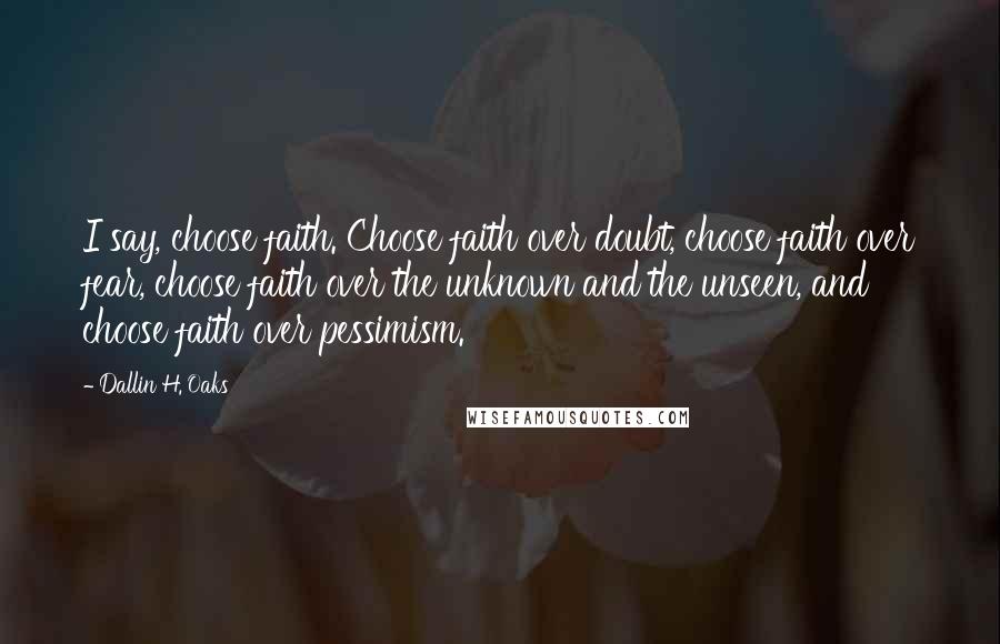 Dallin H. Oaks quotes: I say, choose faith. Choose faith over doubt, choose faith over fear, choose faith over the unknown and the unseen, and choose faith over pessimism.