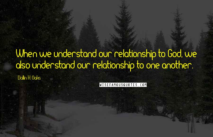 Dallin H. Oaks quotes: When we understand our relationship to God, we also understand our relationship to one another.