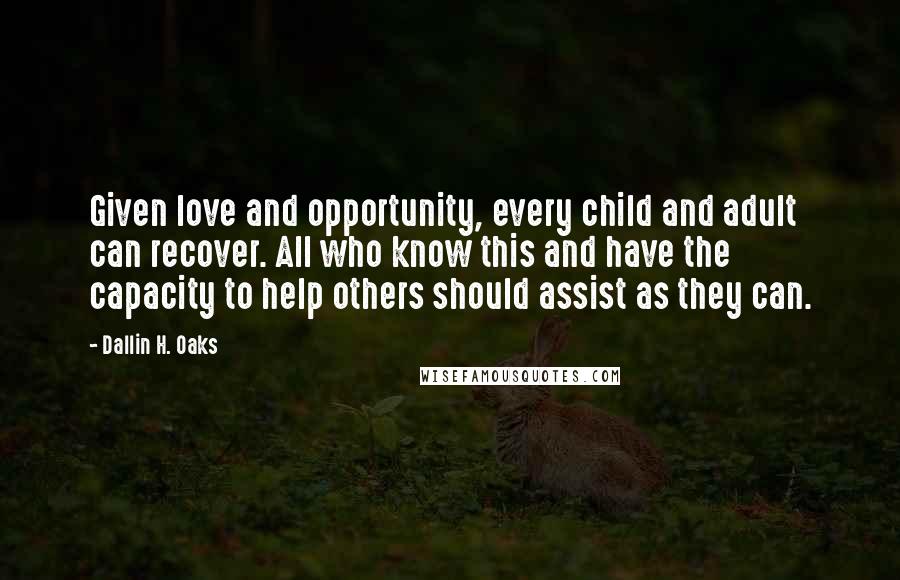 Dallin H. Oaks quotes: Given love and opportunity, every child and adult can recover. All who know this and have the capacity to help others should assist as they can. Dallin H. Oaks quotes: Given love and opportunity, every child and adult can recover. All who know this and have the capacity to help others should assist as they can.