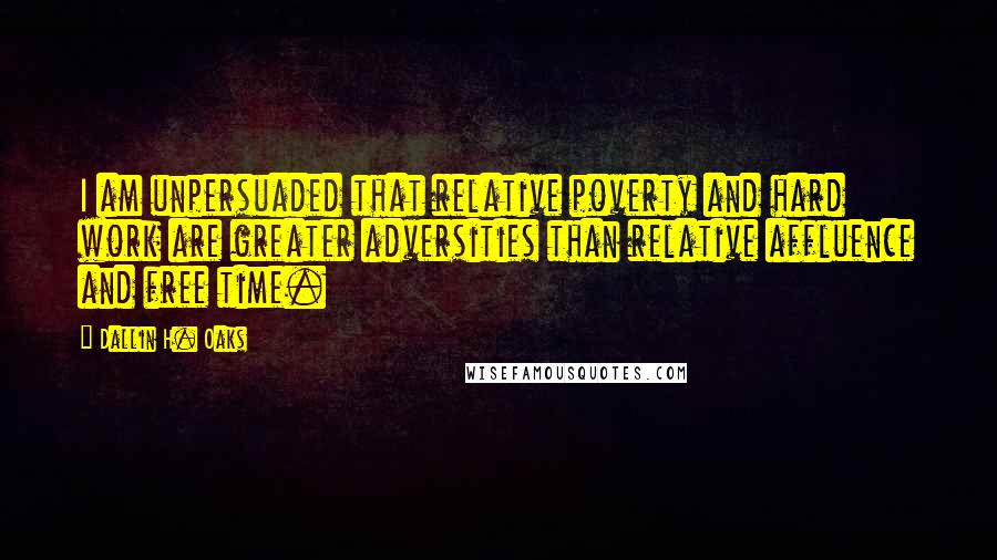 Dallin H. Oaks quotes: I am unpersuaded that relative poverty and hard work are greater adversities than relative affluence and free time.