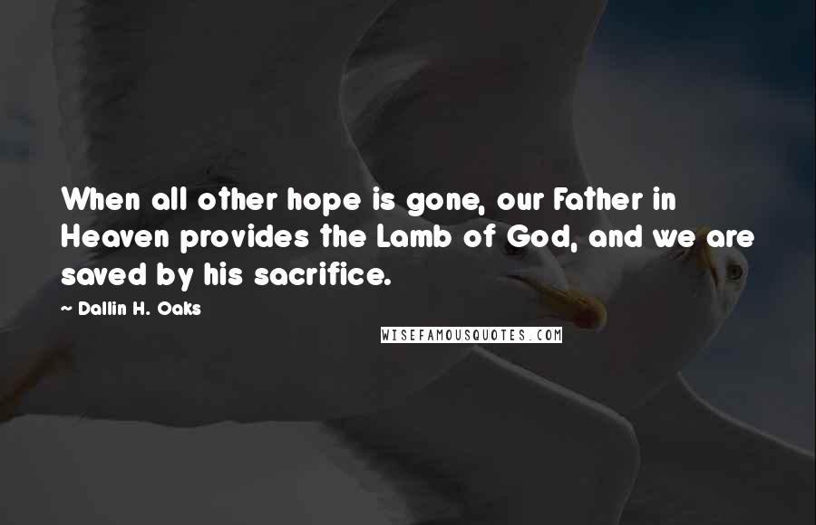 Dallin H. Oaks quotes: When all other hope is gone, our Father in Heaven provides the Lamb of God, and we are saved by his sacrifice.