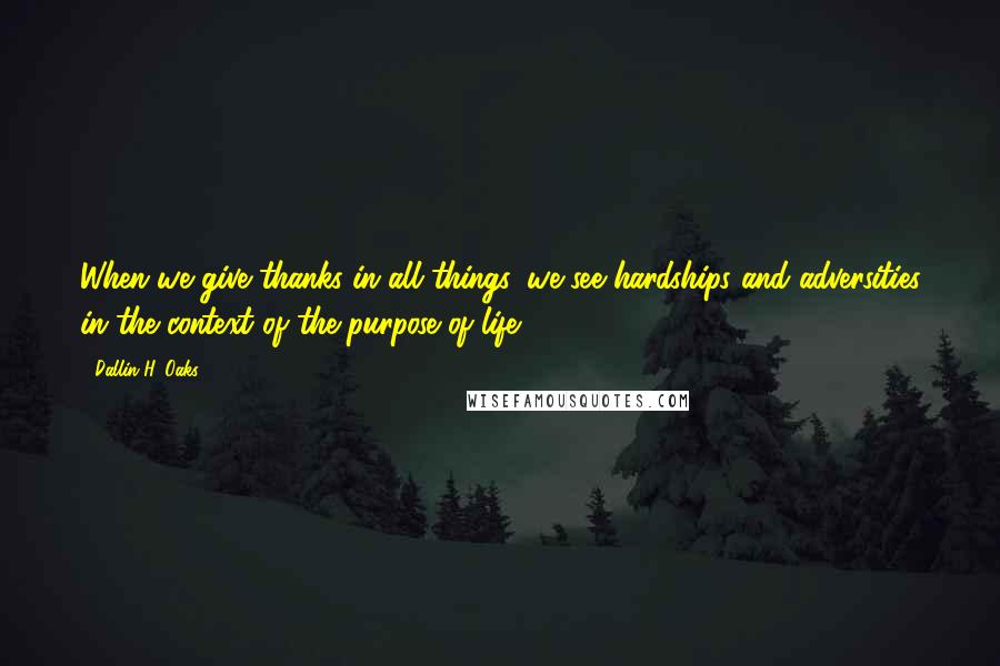 Dallin H. Oaks quotes: When we give thanks in all things, we see hardships and adversities in the context of the purpose of life.