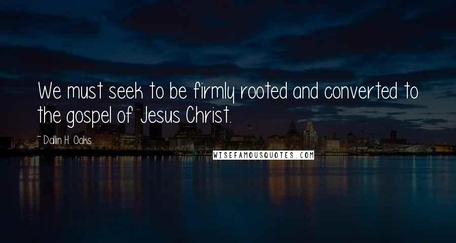 Dallin H. Oaks quotes: We must seek to be firmly rooted and converted to the gospel of Jesus Christ.