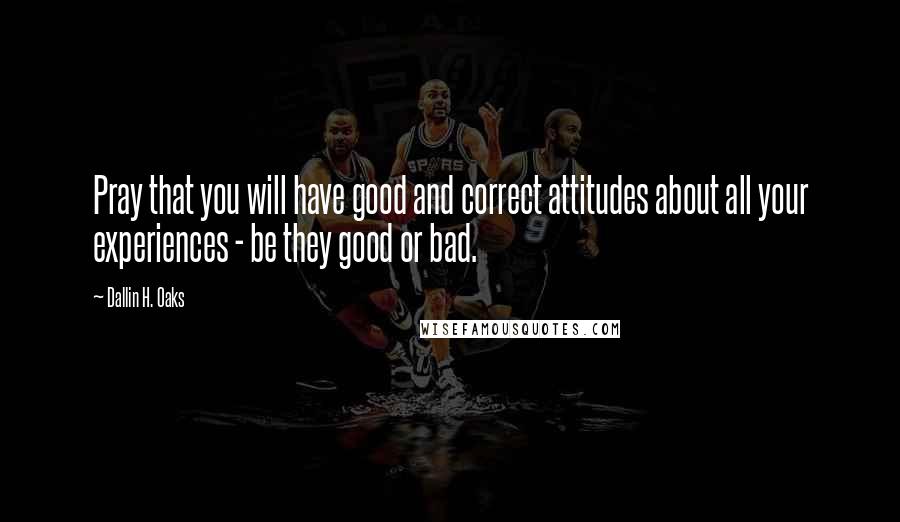 Dallin H. Oaks quotes: Pray that you will have good and correct attitudes about all your experiences - be they good or bad.