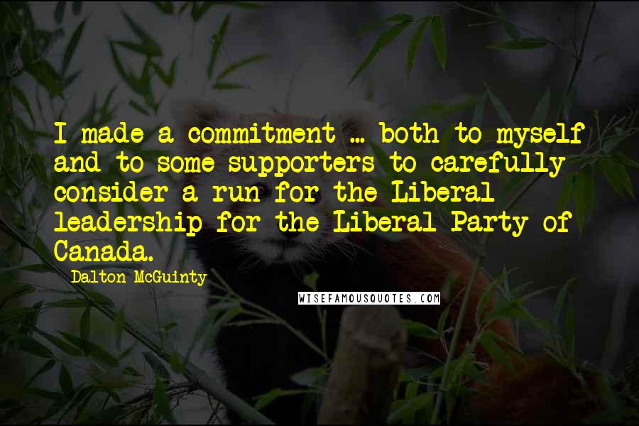 Dalton McGuinty quotes: I made a commitment ... both to myself and to some supporters to carefully consider a run for the Liberal leadership for the Liberal Party of Canada. Dalton McGuinty quotes: I made a commitment ... both to myself and to some supporters to carefully consider a run for the Liberal leadership for the Liberal Party of Canada.