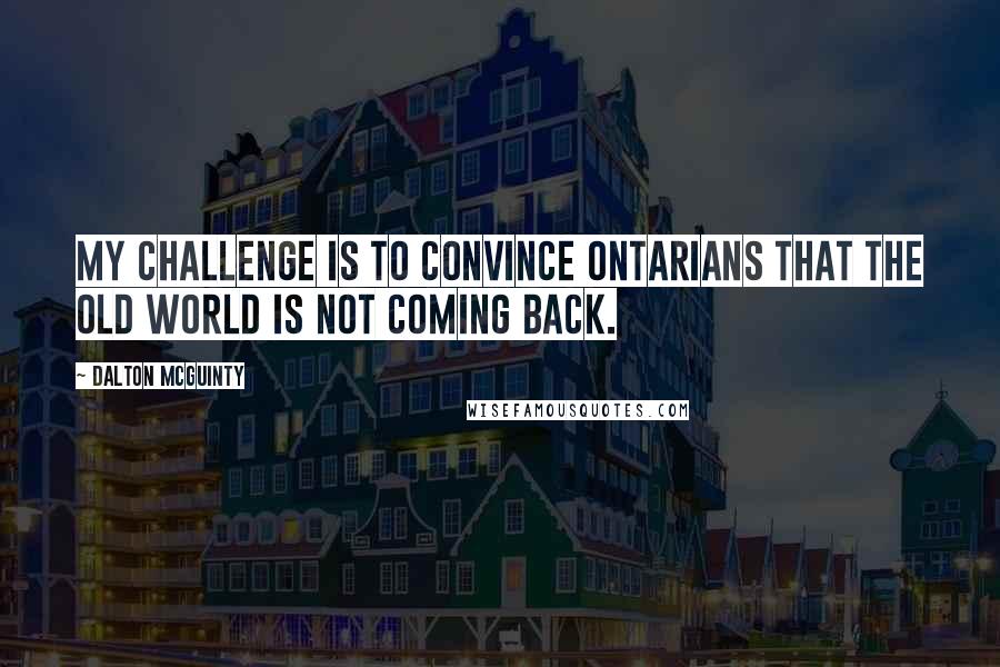 Dalton McGuinty quotes: My challenge is to convince Ontarians that the old world is not coming back.