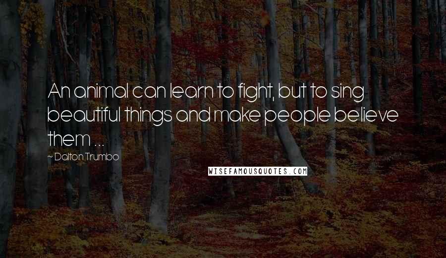 Dalton Trumbo quotes: An animal can learn to fight, but to sing beautiful things and make people believe them ...