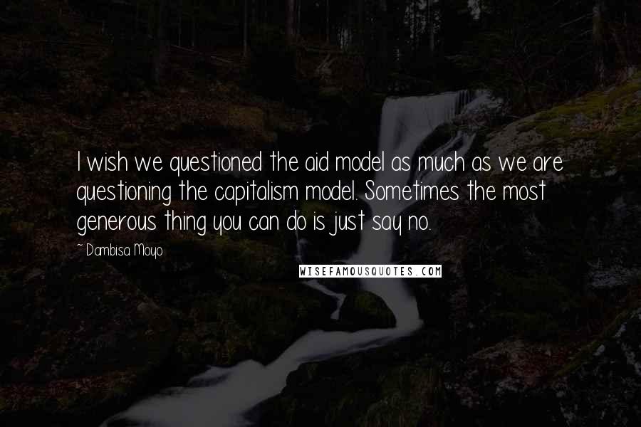 Dambisa Moyo quotes: I wish we questioned the aid model as much as we are questioning the capitalism model. Sometimes the most generous thing you can do is just say no. Dambisa Moyo quotes: I wish we questioned the aid model as much as we are questioning the capitalism model. Sometimes the most generous thing you can do is just say no.