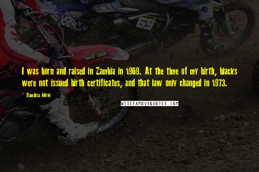 Dambisa Moyo quotes: I was born and raised in Zambia in 1969. At the time of my birth, blacks were not issued birth certificates, and that law only changed in 1973.