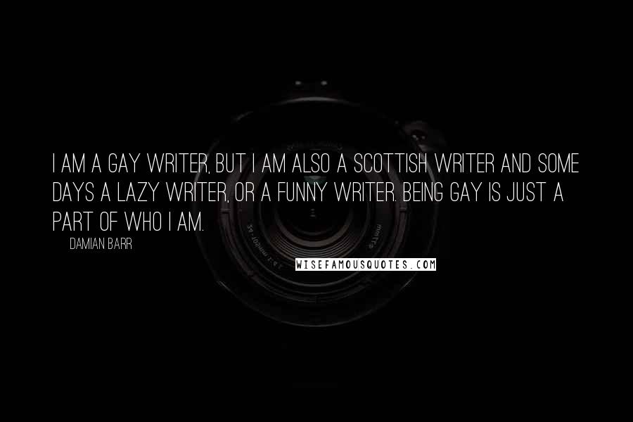 Damian Barr quotes: I am a gay writer, but I am also a Scottish writer and some days a lazy writer, or a funny writer. Being gay is just a part of who