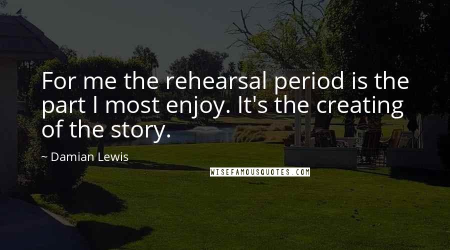 Damian Lewis quotes: For me the rehearsal period is the part I most enjoy. It's the creating of the story.