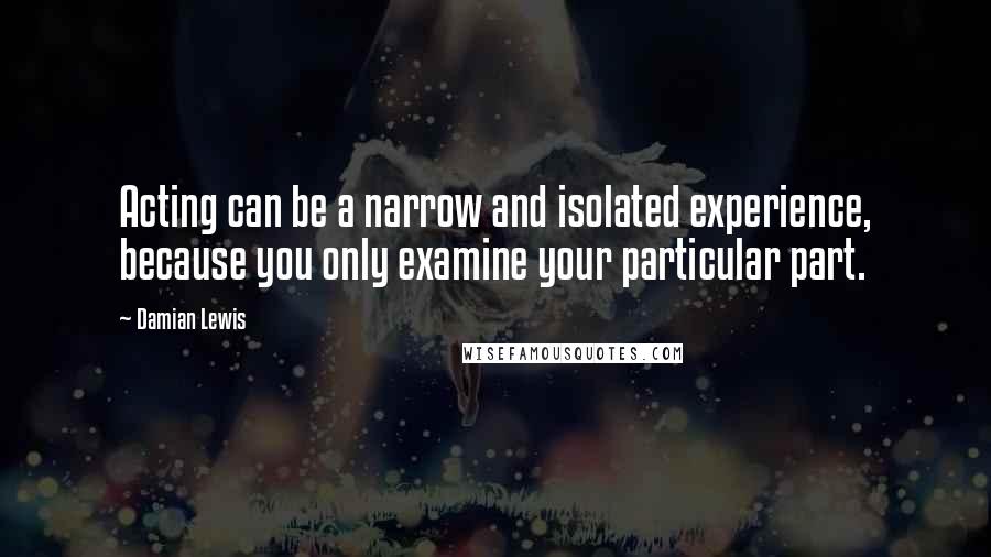 Damian Lewis quotes: Acting can be a narrow and isolated experience, because you only examine your particular part.