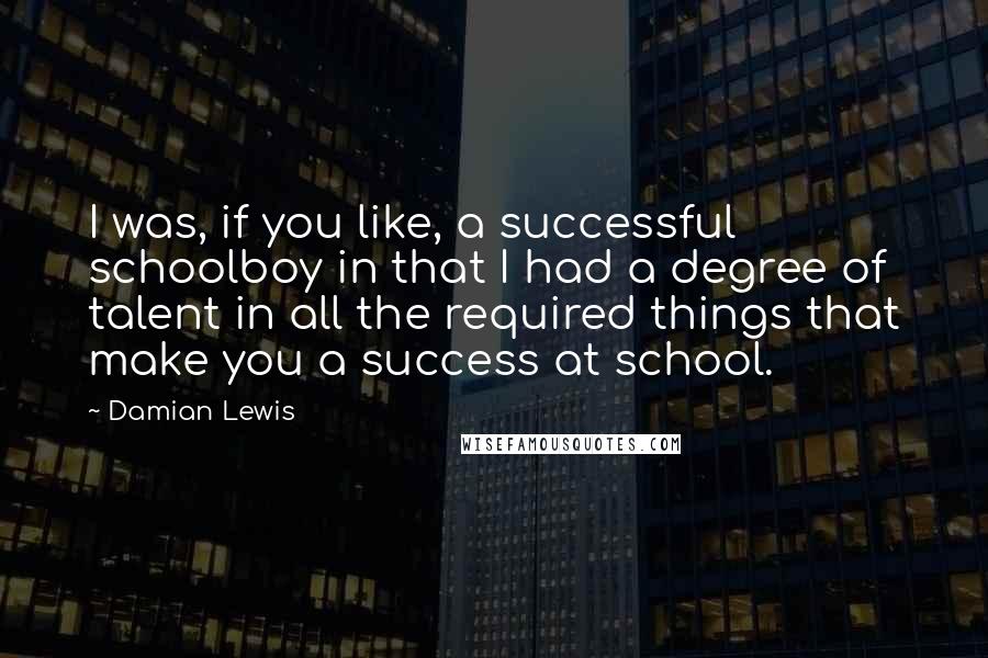Damian Lewis quotes: I was, if you like, a successful schoolboy in that I had a degree of talent in all the required things that make you a success at school. Damian Lewis quotes: I was, if you like, a successful schoolboy in that I had a degree of talent in all the required things that make you a success at school.