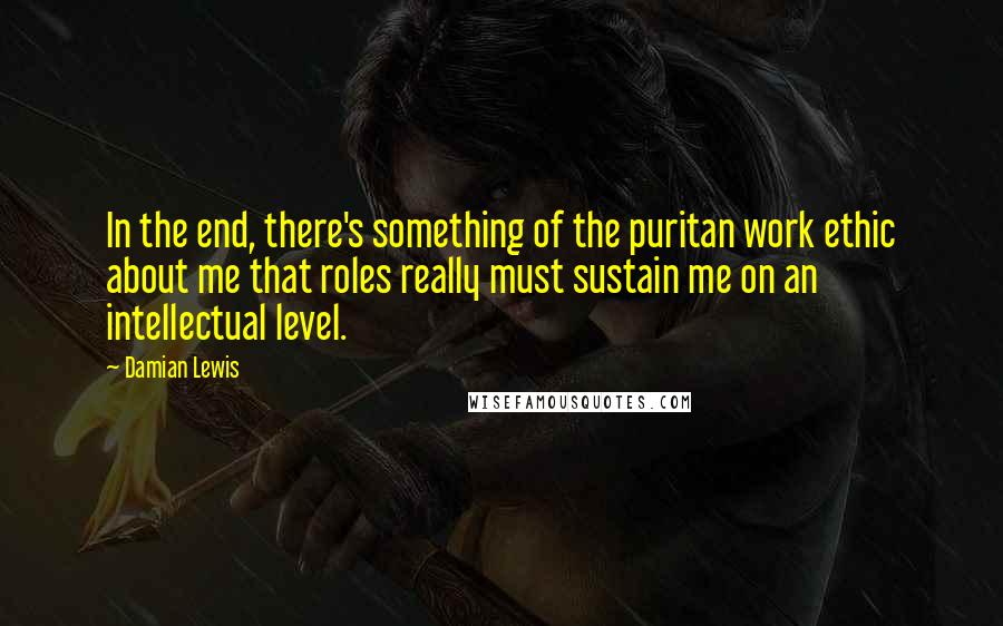 Damian Lewis quotes: In the end, there's something of the puritan work ethic about me that roles really must sustain me on an intellectual level.