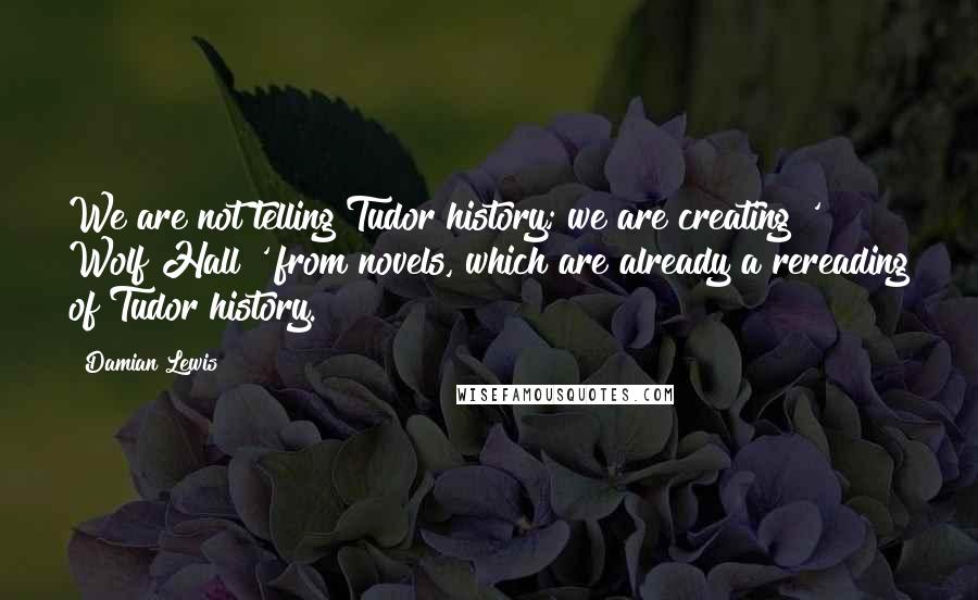 Damian Lewis quotes: We are not telling Tudor history; we are creating ' Wolf Hall ' from novels, which are already a rereading of Tudor history. Damian Lewis quotes: We are not telling Tudor history; we are creating ' Wolf Hall ' from novels, which are already a rereading of Tudor history.