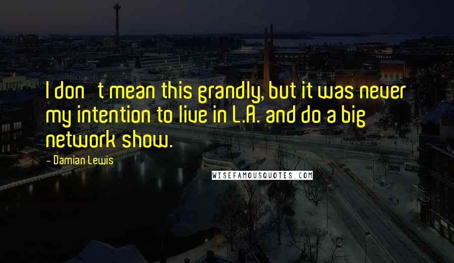 Damian Lewis quotes: I don't mean this grandly, but it was never my intention to live in L.A. and do a big network show.