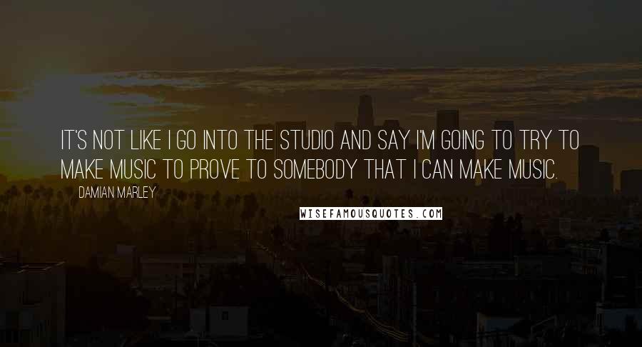 Damian Marley quotes: It's not like I go into the studio and say I'm going to try to make music to prove to somebody that I can make music.