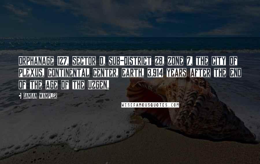 Damian Wampler quotes: Orphanage 127, Sector D, sub-district 28, Zone 7, the city of Plexus, Continental Center, Earth, 3,914 years after the End of the Age of the Uzgen. Damian Wampler quotes: Orphanage 127, Sector D, sub-district 28, Zone 7, the city of Plexus, Continental Center, Earth, 3,914 years after the End of the Age of the Uzgen.