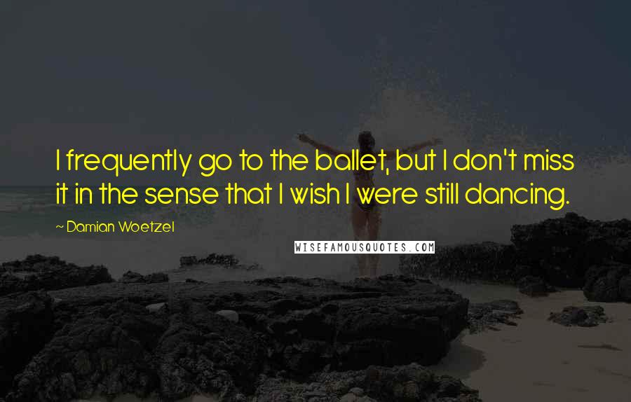 Damian Woetzel quotes: I frequently go to the ballet, but I don't miss it in the sense that I wish I were still dancing.