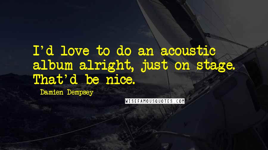 Damien Dempsey quotes: I'd love to do an acoustic album alright, just on stage. That'd be nice.