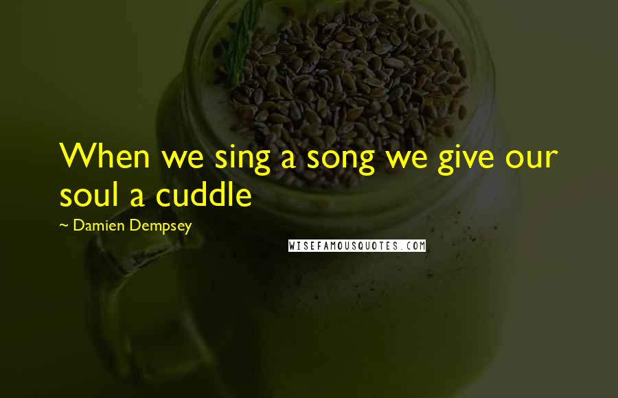 Damien Dempsey quotes: When we sing a song we give our soul a cuddle