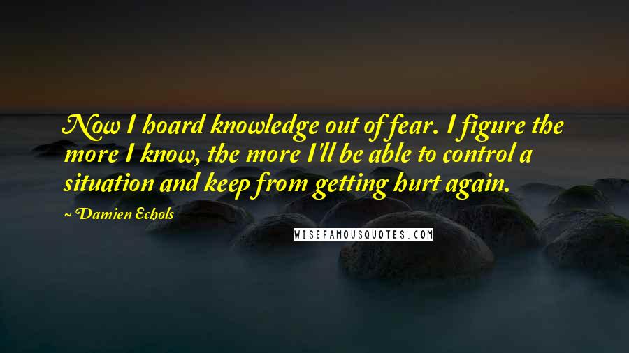 Damien Echols quotes: Now I hoard knowledge out of fear. I figure the more I know, the more I'll be able to control a situation and keep from getting hurt again. Damien Echols quotes: Now I hoard knowledge out of fear. I figure the more I know, the more I'll be able to control a situation and keep from getting hurt again.