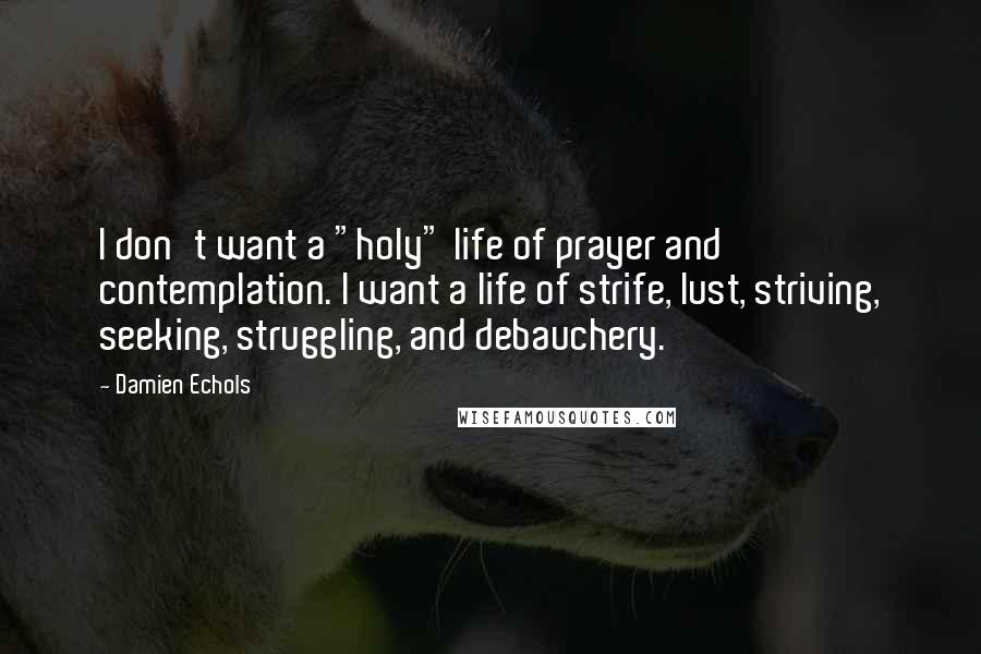 Damien Echols quotes: I don't want a "holy" life of prayer and contemplation. I want a life of strife, lust, striving, seeking, struggling, and debauchery. Damien Echols quotes: I don't want a "holy" life of prayer and contemplation. I want a life of strife, lust, striving, seeking, struggling, and debauchery.