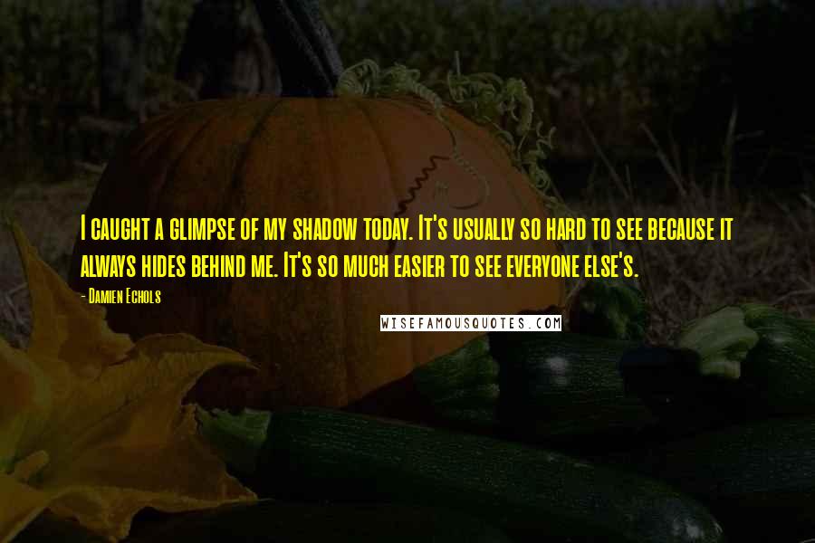 Damien Echols quotes: I caught a glimpse of my shadow today. It's usually so hard to see because it always hides behind me. It's so much easier to see everyone else's. Damien Echols quotes: I caught a glimpse of my shadow today. It's usually so hard to see because it always hides behind me. It's so much easier to see everyone else's.