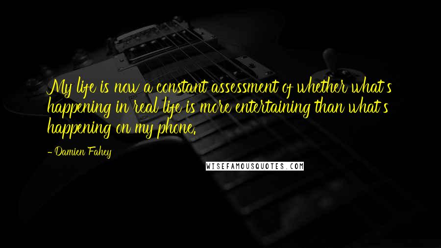 Damien Fahey quotes: My life is now a constant assessment of whether what's happening in real life is more entertaining than what's happening on my phone.