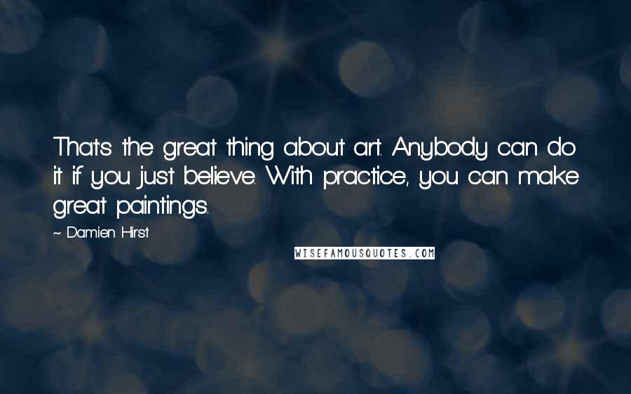 Damien Hirst quotes: That's the great thing about art. Anybody can do it if you just believe. With practice, you can make great paintings.