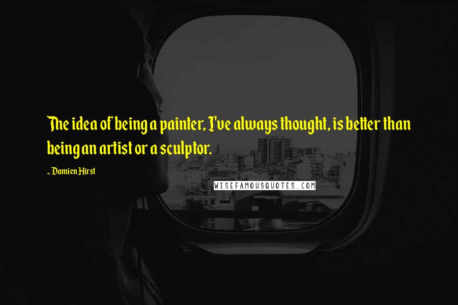 Damien Hirst quotes: The idea of being a painter, I've always thought, is better than being an artist or a sculptor.