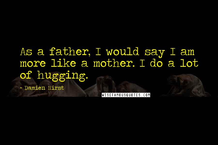 Damien Hirst quotes: As a father, I would say I am more like a mother. I do a lot of hugging.