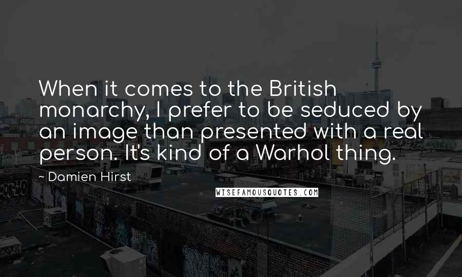 Damien Hirst quotes: When it comes to the British monarchy, I prefer to be seduced by an image than presented with a real person. It's kind of a Warhol thing.