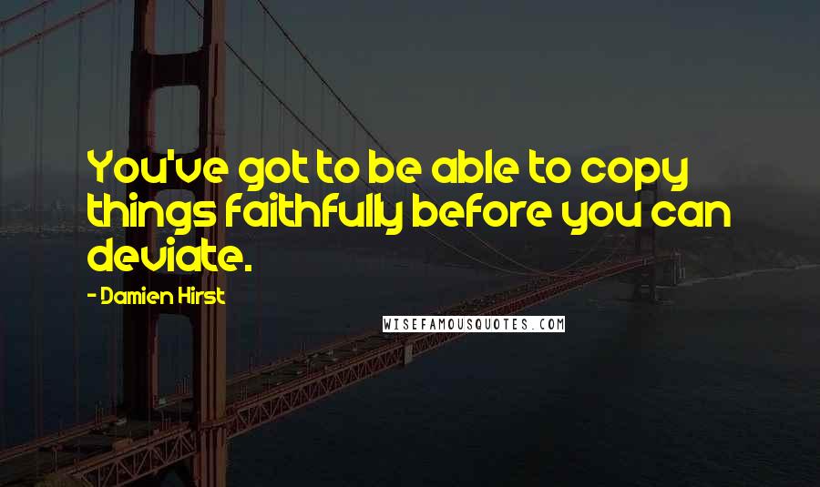 Damien Hirst quotes: You've got to be able to copy things faithfully before you can deviate.