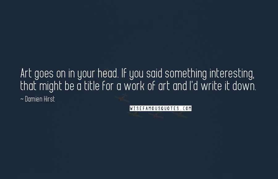 Damien Hirst quotes: Art goes on in your head. If you said something interesting, that might be a title for a work of art and I'd write it down.