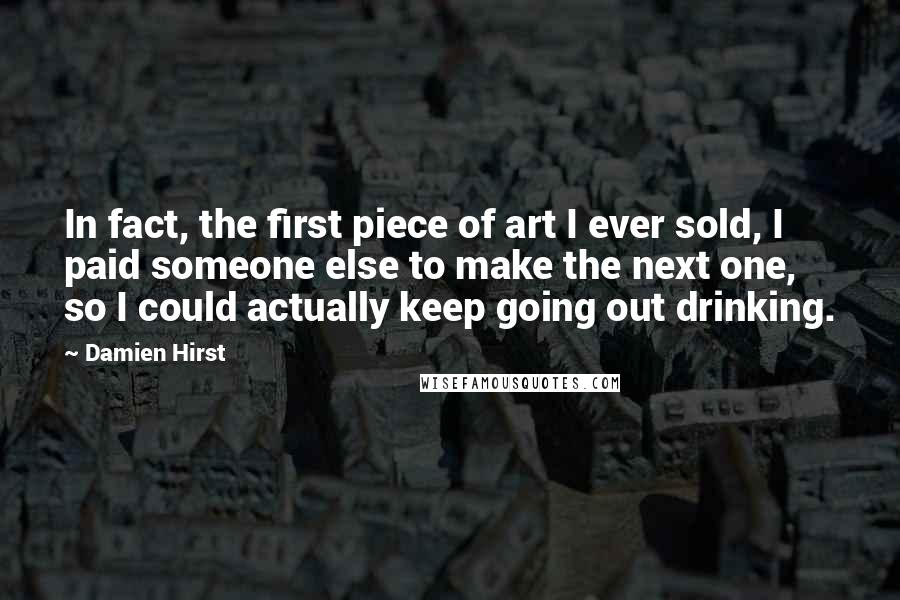 Damien Hirst quotes: In fact, the first piece of art I ever sold, I paid someone else to make the next one, so I could actually keep going out drinking.