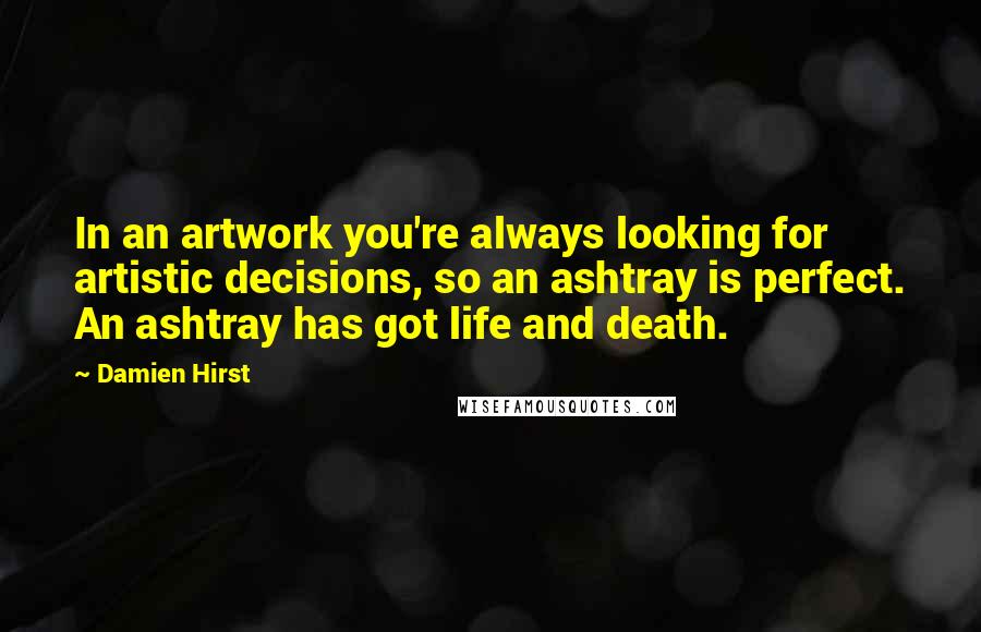 Damien Hirst quotes: In an artwork you're always looking for artistic decisions, so an ashtray is perfect. An ashtray has got life and death.