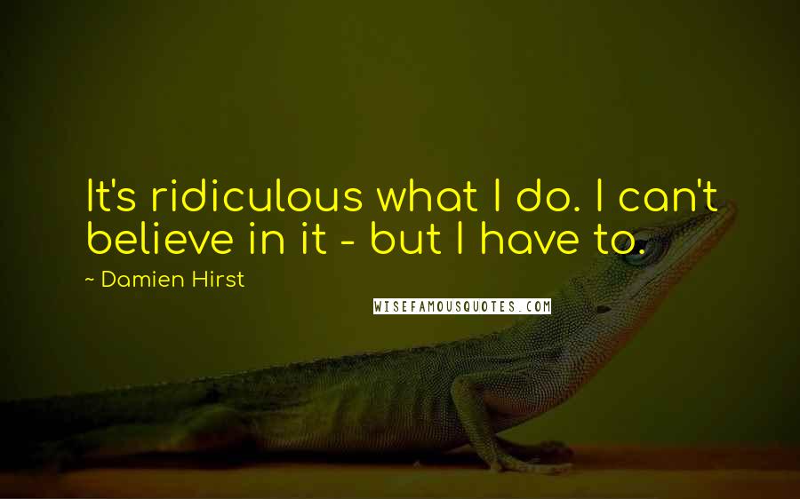 Damien Hirst quotes: It's ridiculous what I do. I can't believe in it - but I have to.