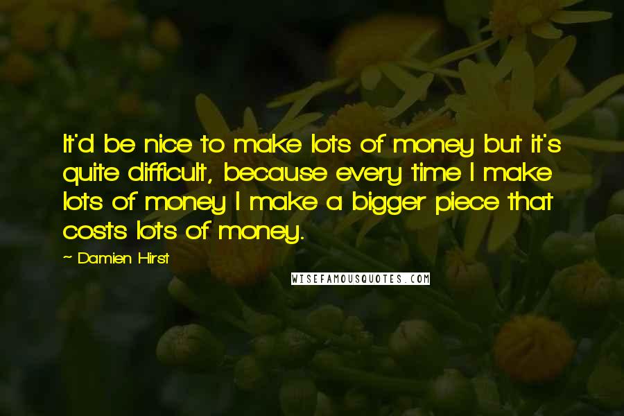 Damien Hirst quotes: It'd be nice to make lots of money but it's quite difficult, because every time I make lots of money I make a bigger piece that costs lots of money.