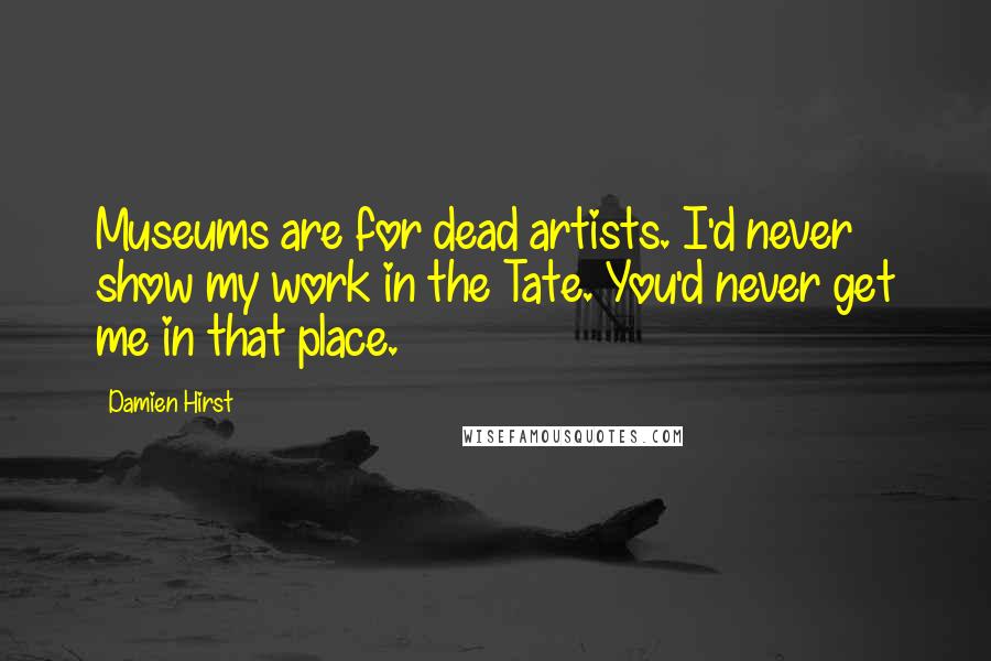 Damien Hirst quotes: Museums are for dead artists. I'd never show my work in the Tate. You'd never get me in that place.